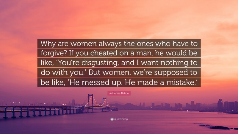 Adrienne Bailon Quote: “Why are women always the ones who have to forgive? If you cheated on a man, he would be like, ‘You’re disgusting, and I want nothing to do with you.’ But women, we’re supposed to be like, ‘He messed up. He made a mistake.’”