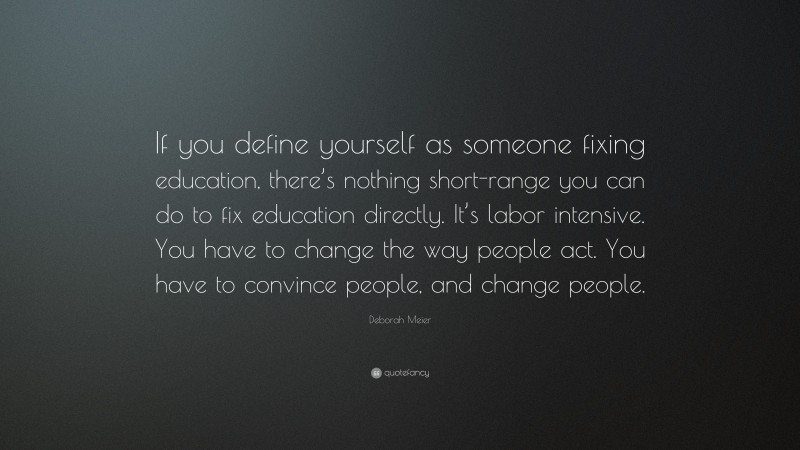 Deborah Meier Quote: “If you define yourself as someone fixing education, there’s nothing short-range you can do to fix education directly. It’s labor intensive. You have to change the way people act. You have to convince people, and change people.”