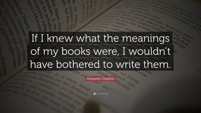 Margaret Drabble Quote: “If I knew what the meanings of my books were, I wouldn’t have bothered to write them.”