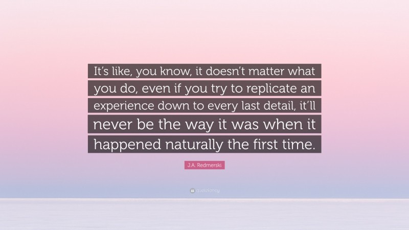 J.A. Redmerski Quote: “It’s like, you know, it doesn’t matter what you do, even if you try to replicate an experience down to every last detail, it’ll never be the way it was when it happened naturally the first time.”