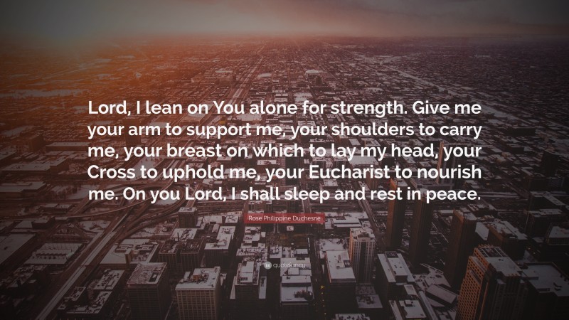 Rose Philippine Duchesne Quote: “Lord, I lean on You alone for strength. Give me your arm to support me, your shoulders to carry me, your breast on which to lay my head, your Cross to uphold me, your Eucharist to nourish me. On you Lord, I shall sleep and rest in peace.”