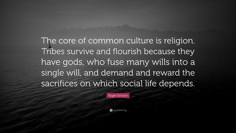 Roger Scruton Quote: “The core of common culture is religion. Tribes survive and flourish because they have gods, who fuse many wills into a single will, and demand and reward the sacrifices on which social life depends.”
