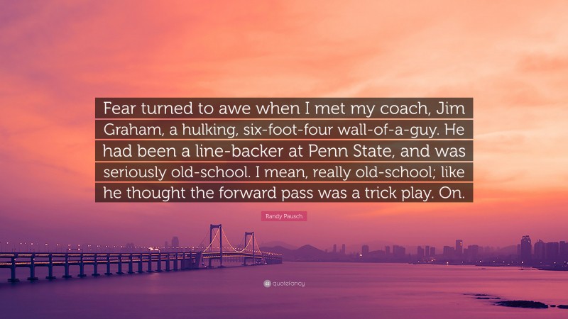 Randy Pausch Quote: “Fear turned to awe when I met my coach, Jim Graham, a hulking, six-foot-four wall-of-a-guy. He had been a line-backer at Penn State, and was seriously old-school. I mean, really old-school; like he thought the forward pass was a trick play. On.”