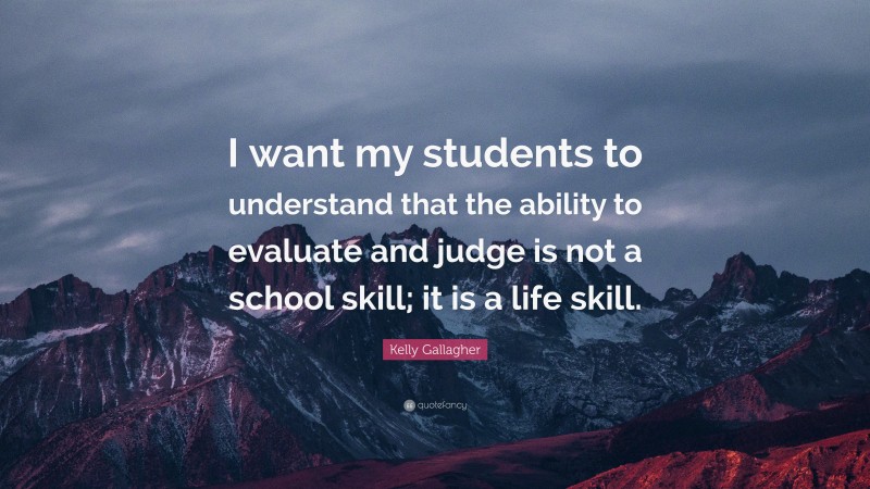 Kelly Gallagher Quote: “I want my students to understand that the ability to evaluate and judge is not a school skill; it is a life skill.”