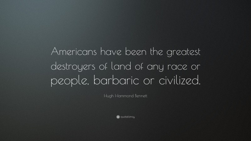 Hugh Hammond Bennett Quote: “Americans have been the greatest destroyers of land of any race or people, barbaric or civilized.”