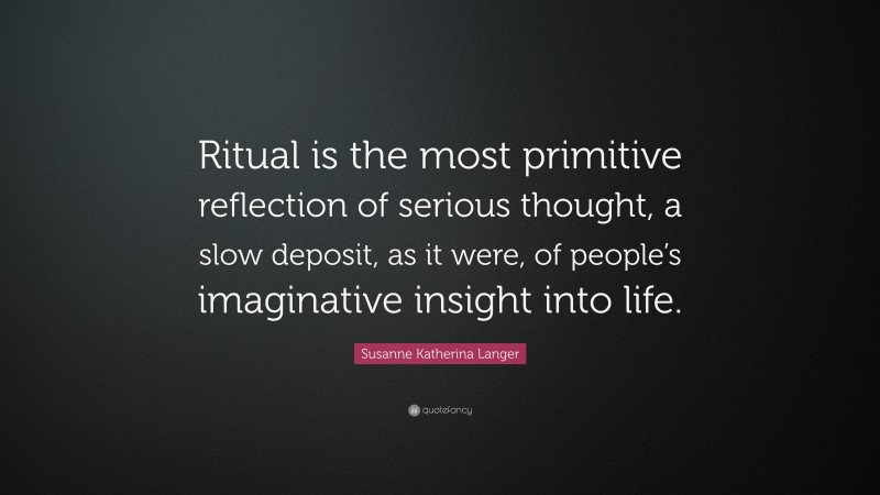Susanne Katherina Langer Quote: “Ritual is the most primitive reflection of serious thought, a slow deposit, as it were, of people’s imaginative insight into life.”