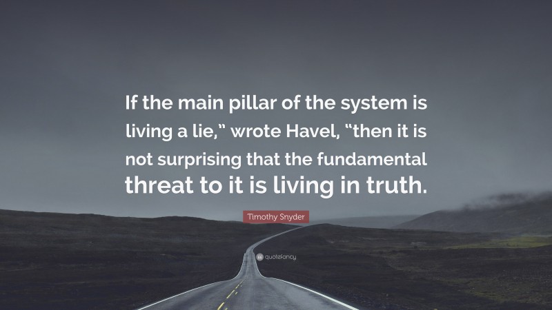 Timothy Snyder Quote: “If the main pillar of the system is living a lie,” wrote Havel, “then it is not surprising that the fundamental threat to it is living in truth.”