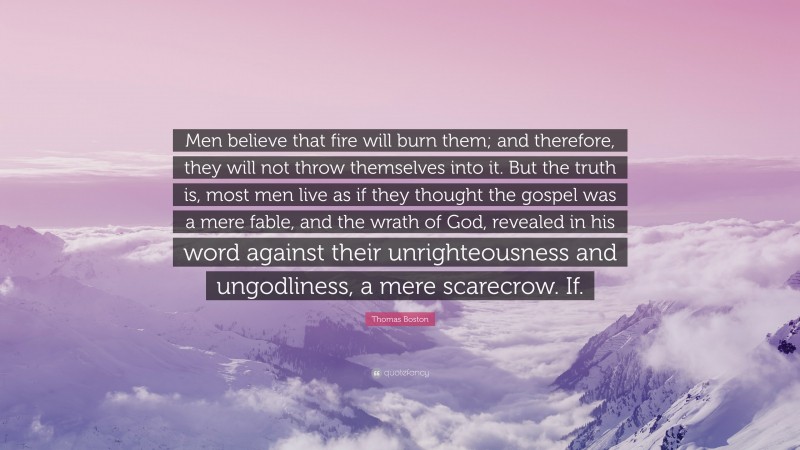 Thomas Boston Quote: “Men believe that fire will burn them; and therefore, they will not throw themselves into it. But the truth is, most men live as if they thought the gospel was a mere fable, and the wrath of God, revealed in his word against their unrighteousness and ungodliness, a mere scarecrow. If.”