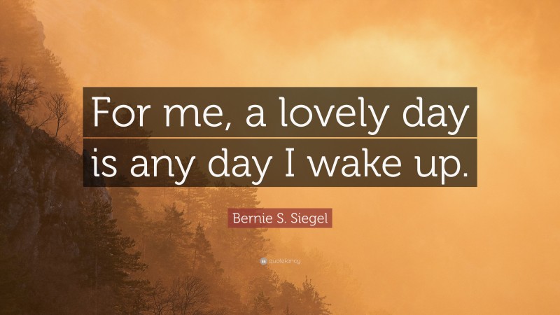Bernie S. Siegel Quote: “For me, a lovely day is any day I wake up.”