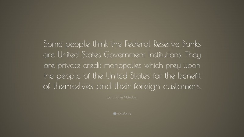 Louis Thomas McFadden Quote: “Some people think the Federal Reserve Banks are United States Government Institutions. They are private credit monopolies which prey upon the people of the United States for the benefit of themselves and their foreign customers.”
