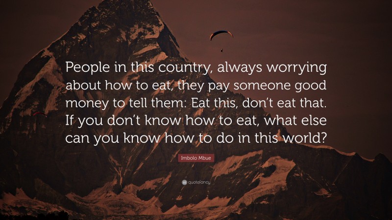 Imbolo Mbue Quote: “People in this country, always worrying about how to eat, they pay someone good money to tell them: Eat this, don’t eat that. If you don’t know how to eat, what else can you know how to do in this world?”
