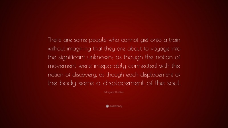 Margaret Drabble Quote: “There are some people who cannot get onto a train without imagining that they are about to voyage into the significant unknown; as though the notion of movement were inseparably connected with the notion of discovery, as though each displacement of the body were a displacement of the soul.”