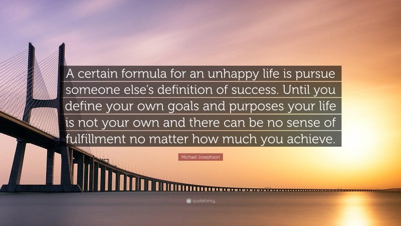 Michael Josephson Quote: “A certain formula for an unhappy life is pursue someone else’s definition of success. Until you define your own goals and purposes your life is not your own and there can be no sense of fulfillment no matter how much you achieve.”