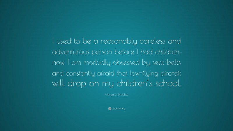 Margaret Drabble Quote: “I used to be a reasonably careless and adventurous person before I had children; now I am morbidly obsessed by seat-belts and constantly afraid that low-flying aircraft will drop on my children’s school.”