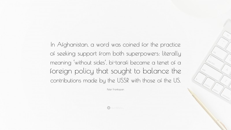 Peter Frankopan Quote: “In Afghanistan, a word was coined for the practice of seeking support from both superpowers: literally meaning ‘without sides’, bi-tarafi became a tenet of a foreign policy that sought to balance the contributions made by the USSR with those of the US.”