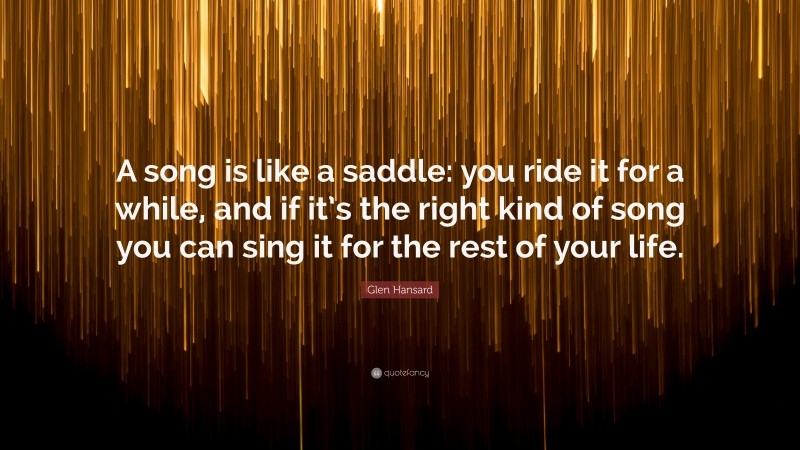 Glen Hansard Quote: “A song is like a saddle: you ride it for a while, and if it’s the right kind of song you can sing it for the rest of your life.”