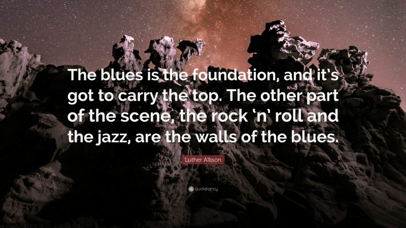 Luther Allison Quote: “The blues is the foundation, and it’s got to carry the top. The other part of the scene, the rock ‘n’ roll and the jazz, are the walls of the blues.”