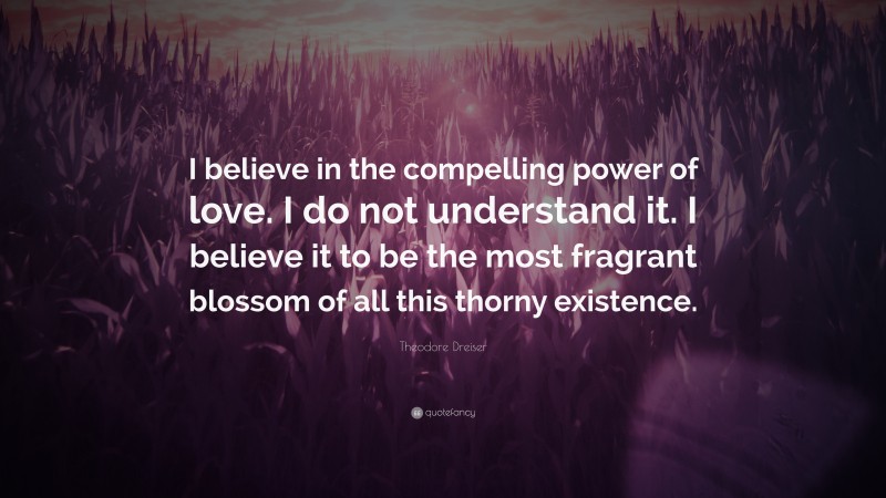 Theodore Dreiser Quote: “I believe in the compelling power of love. I do not understand it. I believe it to be the most fragrant blossom of all this thorny existence.”