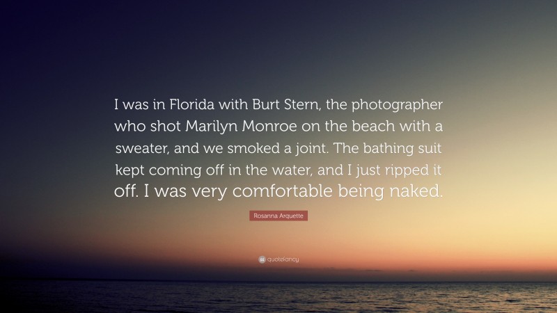 Rosanna Arquette Quote: “I was in Florida with Burt Stern, the photographer who shot Marilyn Monroe on the beach with a sweater, and we smoked a joint. The bathing suit kept coming off in the water, and I just ripped it off. I was very comfortable being naked.”