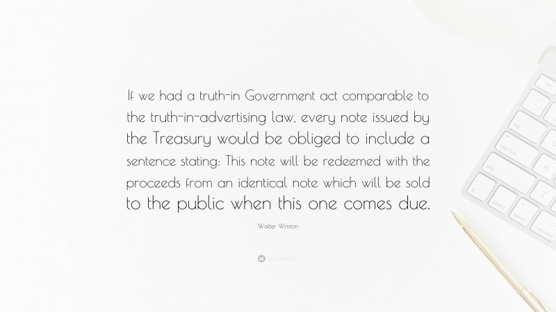 Walter Wriston Quote: “If we had a truth-in Government act comparable to the truth-in-advertising law, every note issued by the Treasury would be obliged to include a sentence stating: This note will be redeemed with the proceeds from an identical note which will be sold to the public when this one comes due.”