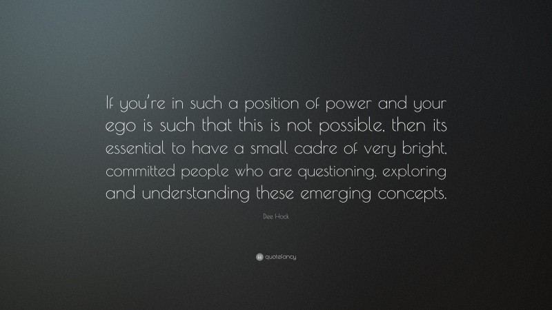 Dee Hock Quote: “If you’re in such a position of power and your ego is such that this is not possible, then its essential to have a small cadre of very bright, committed people who are questioning, exploring and understanding these emerging concepts.”