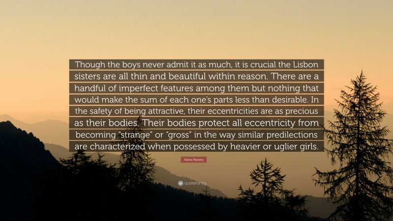 Alana Massey Quote: “Though the boys never admit it as much, it is crucial the Lisbon sisters are all thin and beautiful within reason. There are a handful of imperfect features among them but nothing that would make the sum of each one’s parts less than desirable. In the safety of being attractive, their eccentricities are as precious as their bodies. Their bodies protect all eccentricity from becoming “strange” or “gross” in the way similar predilections are characterized when possessed by heavier or uglier girls.”