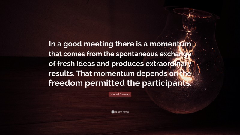 Harold Geneen Quote: “In a good meeting there is a momentum that comes from the spontaneous exchange of fresh ideas and produces extraordinary results. That momentum depends on the freedom permitted the participants.”