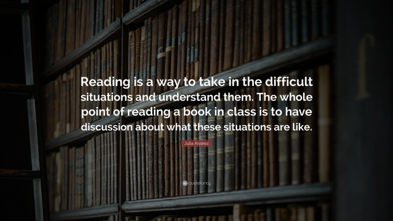 Julia Alvarez Quote: “Reading is a way to take in the difficult situations and understand them. The whole point of reading a book in class is to have discussion about what these situations are like.”