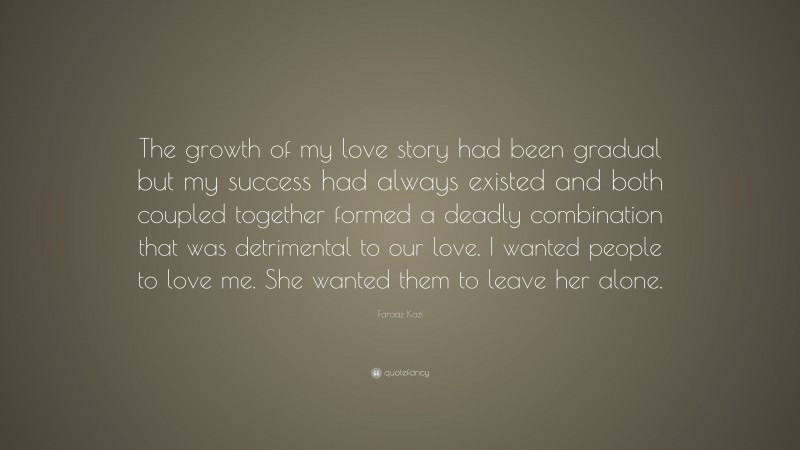 Faraaz Kazi Quote: “The growth of my love story had been gradual but my success had always existed and both coupled together formed a deadly combination that was detrimental to our love. I wanted people to love me. She wanted them to leave her alone.”
