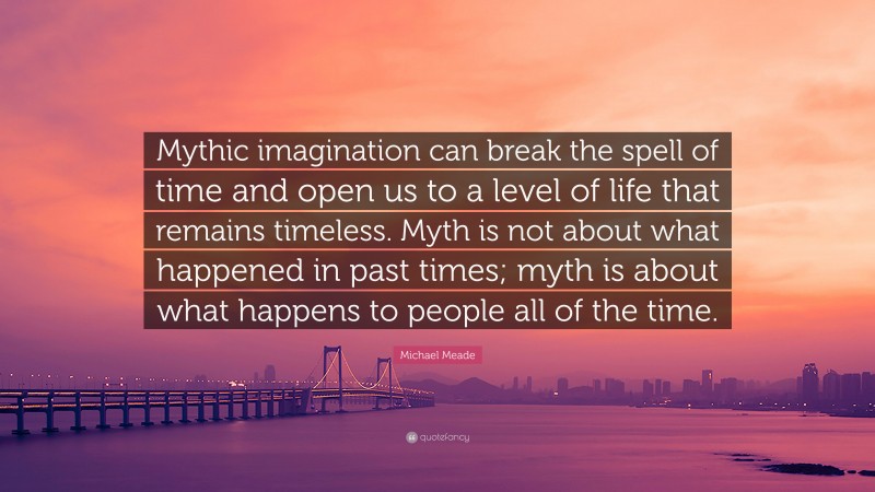 Michael Meade Quote: “Mythic imagination can break the spell of time and open us to a level of life that remains timeless. Myth is not about what happened in past times; myth is about what happens to people all of the time.”