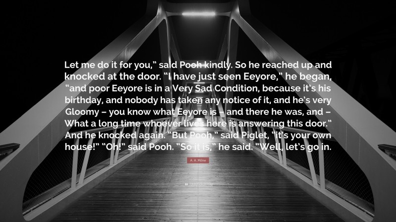 A. A. Milne Quote: “Let me do it for you,” said Pooh kindly. So he reached up and knocked at the door. “I have just seen Eeyore,” he began, “and poor Eeyore is in a Very Sad Condition, because it’s his birthday, and nobody has taken any notice of it, and he’s very Gloomy – you know what Eeyore is – and there he was, and – What a long time whoever lives here is answering this door.” And he knocked again. “But Pooh,” said Piglet, “it’s your own house!” “Oh!” said Pooh. “So it is,” he said. “Well, let’s go in.”
