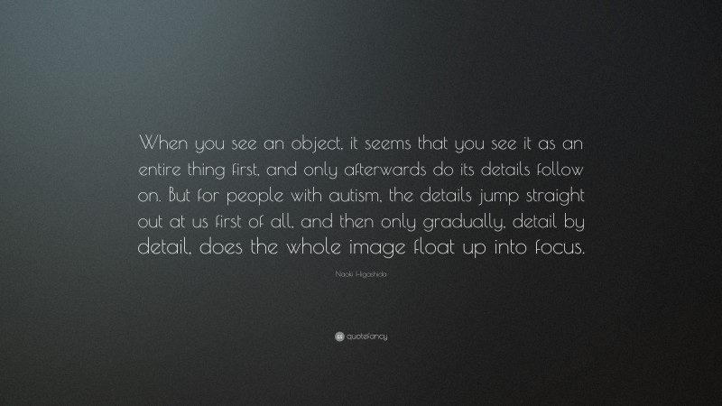 Naoki Higashida Quote: “When you see an object, it seems that you see it as an entire thing first, and only afterwards do its details follow on. But for people with autism, the details jump straight out at us first of all, and then only gradually, detail by detail, does the whole image float up into focus.”