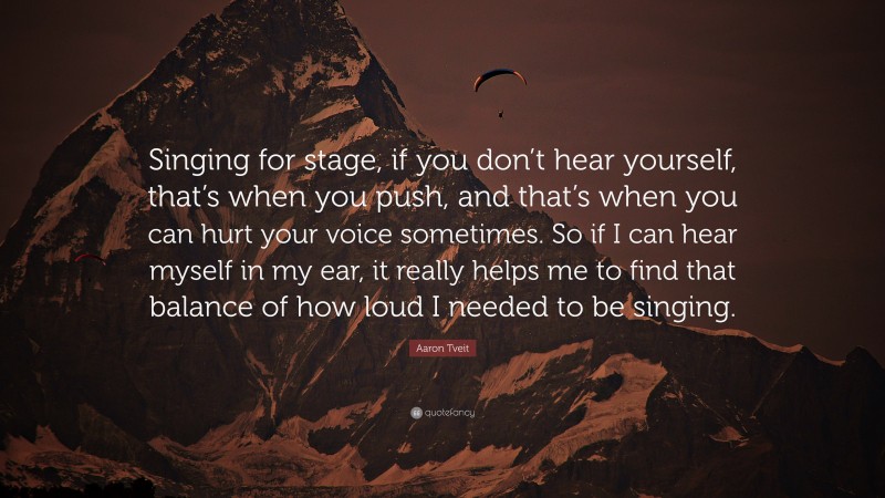 Aaron Tveit Quote: “Singing for stage, if you don’t hear yourself, that’s when you push, and that’s when you can hurt your voice sometimes. So if I can hear myself in my ear, it really helps me to find that balance of how loud I needed to be singing.”