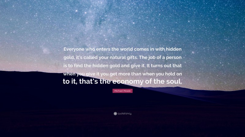 Michael Meade Quote: “Everyone who enters the world comes in with hidden gold, it’s called your natural gifts. The job of a person is to find the hidden gold and give it. It turns out that when you give it you get more than when you hold on to it, that’s the economy of the soul.”