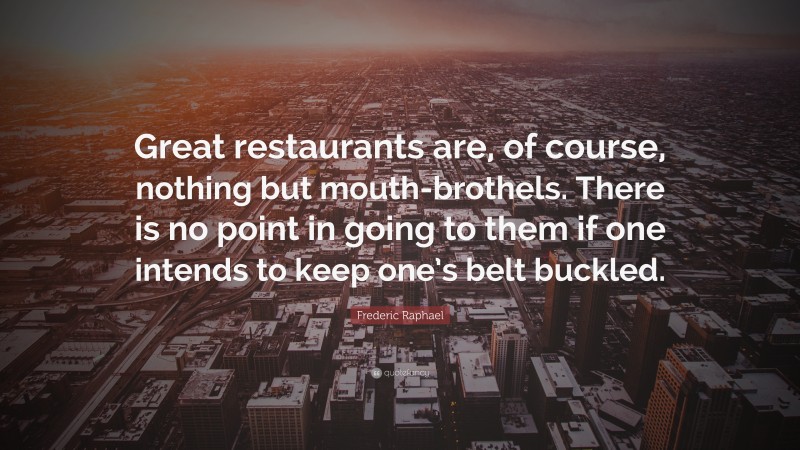 Frederic Raphael Quote: “Great restaurants are, of course, nothing but mouth-brothels. There is no point in going to them if one intends to keep one’s belt buckled.”