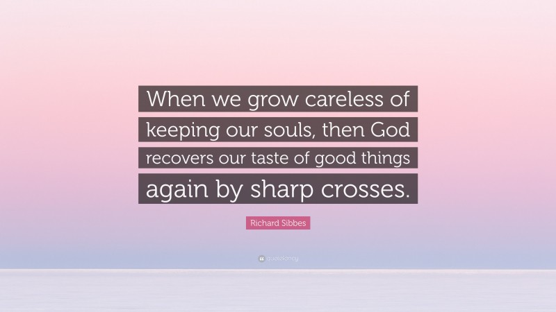 Richard Sibbes Quote: “When we grow careless of keeping our souls, then God recovers our taste of good things again by sharp crosses.”