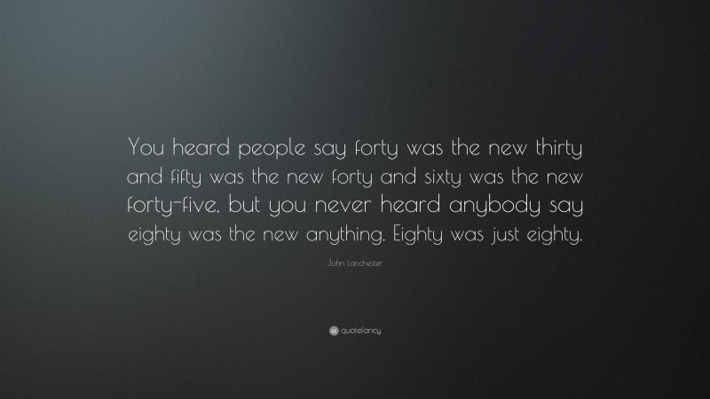John Lanchester Quote: “You heard people say forty was the new thirty and fifty was the new forty and sixty was the new forty-five, but you never heard anybody say eighty was the new anything. Eighty was just eighty.”