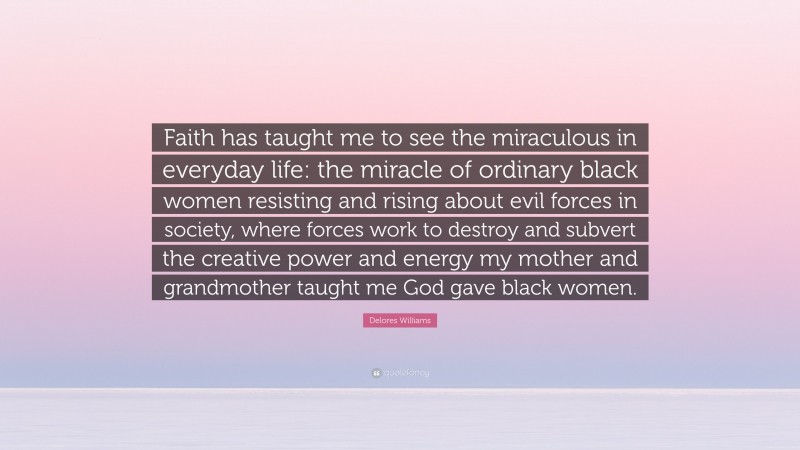 Delores Williams Quote: “Faith has taught me to see the miraculous in everyday life: the miracle of ordinary black women resisting and rising about evil forces in society, where forces work to destroy and subvert the creative power and energy my mother and grandmother taught me God gave black women.”