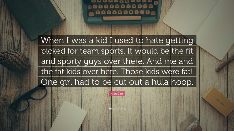 Alan Carr Quote: “When I was a kid I used to hate getting picked for team sports. It would be the fit and sporty guys over there. And me and the fat kids over here. Those kids were fat! One girl had to be cut out a hula hoop.”
