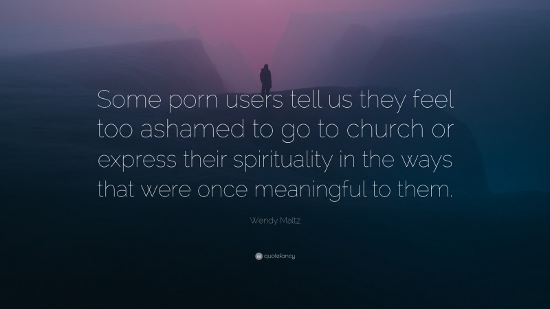Wendy Maltz Quote: “Some porn users tell us they feel too ashamed to go to church or express their spirituality in the ways that were once meaningful to them.”