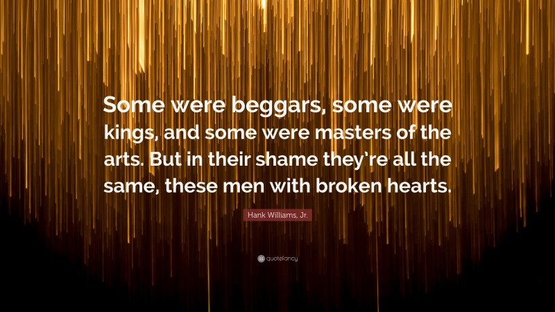 Hank Williams, Jr. Quote: “Some were beggars, some were kings, and some were masters of the arts. But in their shame they’re all the same, these men with broken hearts.”
