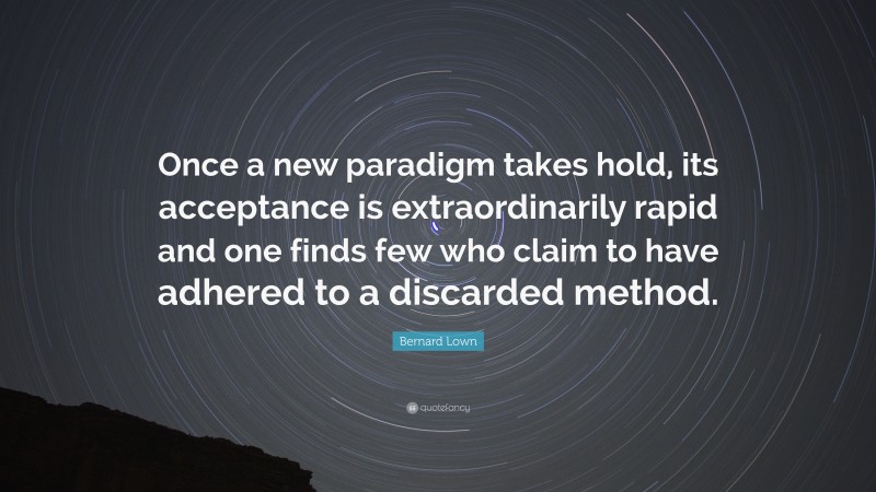 Bernard Lown Quote: “Once a new paradigm takes hold, its acceptance is extraordinarily rapid and one finds few who claim to have adhered to a discarded method.”