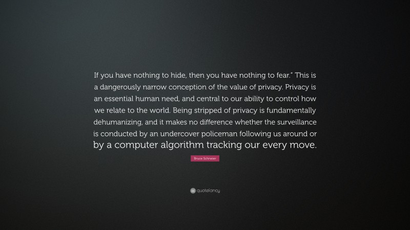 Bruce Schneier Quote: “If you have nothing to hide, then you have nothing to fear.” This is a dangerously narrow conception of the value of privacy. Privacy is an essential human need, and central to our ability to control how we relate to the world. Being stripped of privacy is fundamentally dehumanizing, and it makes no difference whether the surveillance is conducted by an undercover policeman following us around or by a computer algorithm tracking our every move.”