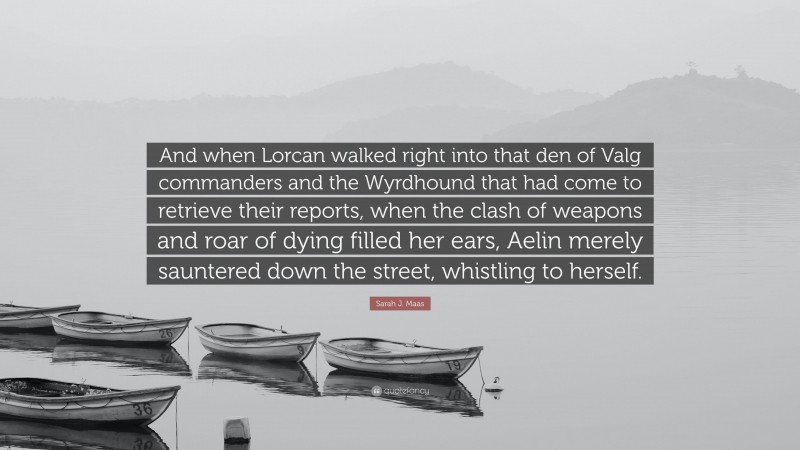 Sarah J. Maas Quote: “And when Lorcan walked right into that den of Valg commanders and the Wyrdhound that had come to retrieve their reports, when the clash of weapons and roar of dying filled her ears, Aelin merely sauntered down the street, whistling to herself.”