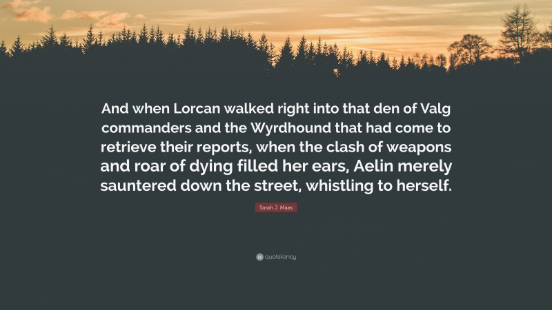 Sarah J. Maas Quote: “And when Lorcan walked right into that den of Valg commanders and the Wyrdhound that had come to retrieve their reports, when the clash of weapons and roar of dying filled her ears, Aelin merely sauntered down the street, whistling to herself.”