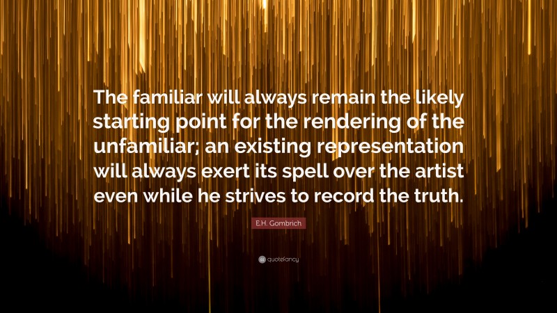 E.H. Gombrich Quote: “The familiar will always remain the likely starting point for the rendering of the unfamiliar; an existing representation will always exert its spell over the artist even while he strives to record the truth.”