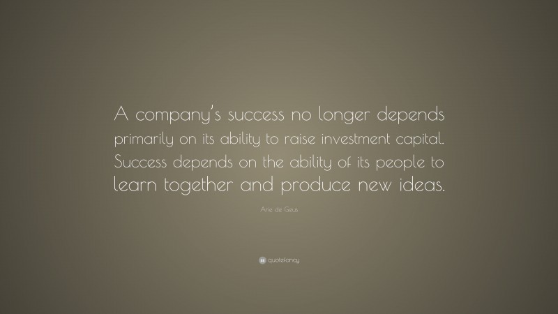 Arie de Geus Quote: “A company’s success no longer depends primarily on its ability to raise investment capital. Success depends on the ability of its people to learn together and produce new ideas.”