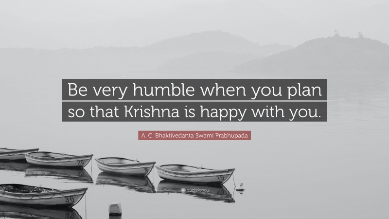 A. C. Bhaktivedanta Swami Prabhupada Quote: “Be very humble when you plan so that Krishna is happy with you.”