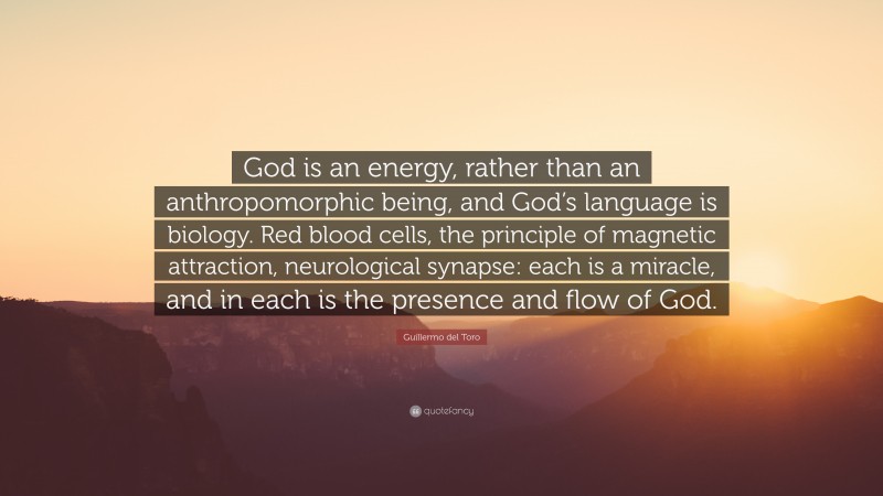 Guillermo del Toro Quote: “God is an energy, rather than an anthropomorphic being, and God’s language is biology. Red blood cells, the principle of magnetic attraction, neurological synapse: each is a miracle, and in each is the presence and flow of God.”