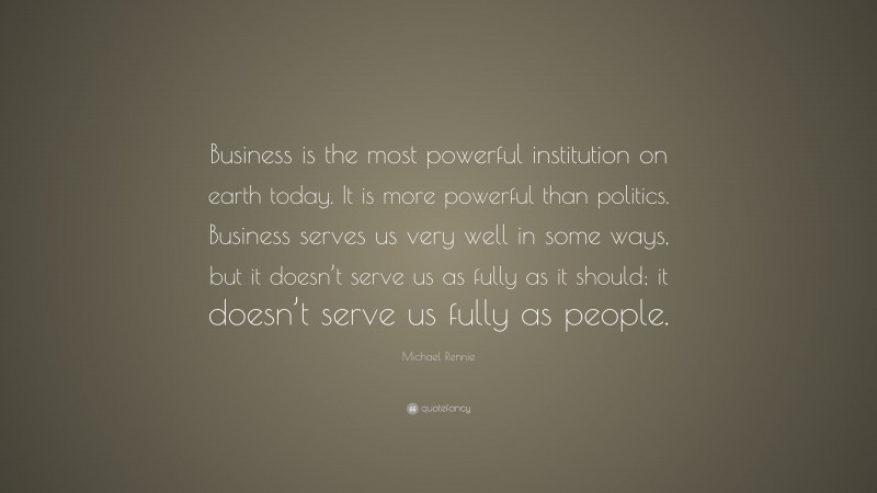 Michael Rennie Quote: “Business is the most powerful institution on earth today. It is more powerful than politics. Business serves us very well in some ways, but it doesn’t serve us as fully as it should; it doesn’t serve us fully as people.”
